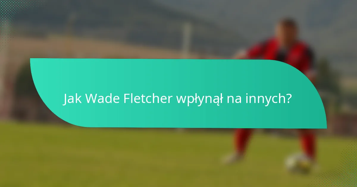 Jak Wade Fletcher wpłynął na innych?